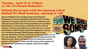 We are thrilled to host a program tied to the Alabama Shakespeare Festival production titled We Shall Someday, opening on Thursday, April 24. The work is a bold new jazz-infused musical that traces three generations of a Southern Black family as it encounters and confronts acts of racial injustice. Amazing storytelling and voices like you've never heard before make the play a powerful experience. Join us for a bookstore program featuring playwright /creator Harrison David Rivers (book and lyrics and Danyel Fulton, one of the cast members. Fulton will perform several segments from We Shall Someday. Rivers will speak about his influences and the genesis of the project. Come meet the team and be inspired. At The NewSouth Bookstore on Tuesday, April 22 at 5:30pm.