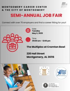 'MONTGOMERY CAREER CENTER & THE CITY OF MONTGOMERY SEMI- SEMI-ANNUAL JOB FAIR Connect with over 70 employers and find a career fitting for you!! Date Tuesday May 6, 2025 Time 09:00 am. 12:00 pm S The Multiplex at Cramton Bowl 220 Hall Street Montgomery, AL 36116 