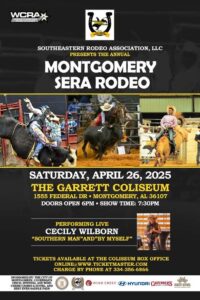 SOUTHEASTERN RODEO ASSOCIATION, LLC PRESENTS THE ANNUAL MONTGOMERY SERA RODEO SATURDAY, APRIL 26, 2025 THE GARRETT COLISEUM 1555 FEDERAL DR. MONTGOMERY, AL 36107 DOORS OPEN 6PM SHOW TIME: 7:30PM PERFORMING LIVE CECILY WILBORN "SOUTHERN MAN"AND" BY MYSELF" TICKETS AVAILABLE AT THE COLISEUM BOX OFFICE ONLINE@ WWW.TICKETMASTER.COM CHARGE BY PHONE AT 334-356-6866